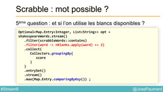 @JosePaumard#Stream8
Scrabble : mot possible ?
5ème question : et si l’on utilise les blancs disponibles ?
Optional<Map.Entry<Integer, List<String>> opt =
shakespeareWords.stream()
.filter(scrabbleWords::contains)
.filter(word -> nBlanks.apply(word) <= 2)
.collect(
Collectors.groupingBy(
score
)
)
.entrySet()
.stream()
.max(Map.Entry.comparingByKey()) ;
 