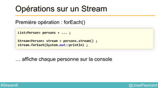 @JosePaumard#Stream8
Opérations sur un Stream
Première opération : forEach()
… affiche chaque personne sur la console
List<Person> persons = ... ;
Stream<Person> stream = persons.stream() ;
stream.forEach(System.out::println) ;
 