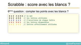 @JosePaumard#Stream8
Scrabble : score avec les blancs ?
6ème question : compter les points avec les blancs ?
B U Z Z A R D // le mot
B U Z A R D // les lettres utilisées
1 1 2 1 1 1 // l’occurrence de chaque lettre
2 4 1 9 6 1 // les lettres disponibles
1 1 1 1 1 1 // lettres effectivement utilisées
 