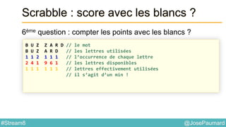 @JosePaumard#Stream8
Scrabble : score avec les blancs ?
6ème question : compter les points avec les blancs ?
B U Z Z A R D // le mot
B U Z A R D // les lettres utilisées
1 1 2 1 1 1 // l’occurrence de chaque lettre
2 4 1 9 6 1 // les lettres disponibles
1 1 1 1 1 1 // lettres effectivement utilisées
// il s’agit d’un min !
 