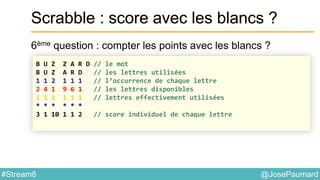 @JosePaumard#Stream8
Scrabble : score avec les blancs ?
6ème question : compter les points avec les blancs ?
B U Z Z A R D // le mot
B U Z A R D // les lettres utilisées
1 1 2 1 1 1 // l’occurrence de chaque lettre
2 4 1 9 6 1 // les lettres disponibles
1 1 1 1 1 1 // lettres effectivement utilisées
* * * * * *
3 1 10 1 1 2 // score individuel de chaque lettre
 