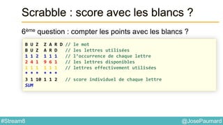 @JosePaumard#Stream8
Scrabble : score avec les blancs ?
6ème question : compter les points avec les blancs ?
B U Z Z A R D // le mot
B U Z A R D // les lettres utilisées
1 1 2 1 1 1 // l’occurrence de chaque lettre
2 4 1 9 6 1 // les lettres disponibles
1 1 1 1 1 1 // lettres effectivement utilisées
* * * * * *
3 1 10 1 1 2 // score individuel de chaque lettre
SUM
 
