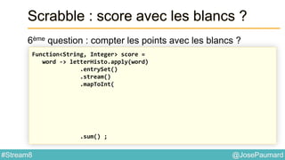 @JosePaumard#Stream8
Scrabble : score avec les blancs ?
6ème question : compter les points avec les blancs ?
Function<String, Integer> score =
word -> letterHisto.apply(word)
.entrySet()
.stream()
.mapToInt(
.sum() ;
 