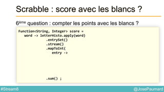 @JosePaumard#Stream8
Scrabble : score avec les blancs ?
6ème question : compter les points avec les blancs ?
Function<String, Integer> score =
word -> letterHisto.apply(word)
.entrySet()
.stream()
.mapToInt(
entry ->
.sum() ;
 
