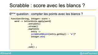 @JosePaumard#Stream8
Scrabble : score avec les blancs ?
6ème question : compter les points avec les blancs ?
Function<String, Integer> score =
word -> letterHisto.apply(word)
.entrySet()
.stream()
.mapToInt(
entry ->
scrabbleENScore[entry.getKey() – 'a']*
Integer.min(
)
.sum() ;
 