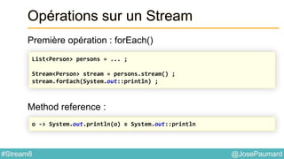 @JosePaumard#Stream8
Opérations sur un Stream
Première opération : forEach()
Method reference :
List<Person> persons = ... ;
Stream<Person> stream = persons.stream() ;
stream.forEach(System.out::println) ;
o -> System.out.println(o) ≡ System.out::println
 