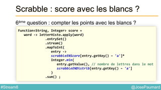 @JosePaumard#Stream8
Scrabble : score avec les blancs ?
6ème question : compter les points avec les blancs ?
Function<String, Integer> score =
word -> letterHisto.apply(word)
.entrySet()
.stream()
.mapToInt(
entry ->
scrabbleENScore[entry.getKey() – 'a']*
Integer.min(
entry.getValue(), // nombre de lettres dans le mot
scrabbleENDistrib[entry.getKey() – 'a']
)
.sum() ;
 