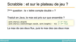 @JosePaumard#Stream8
Scrabble : et sur le plateau de jeu ?
7ème question : le « lettre compte double » ?
Traduit en Java, le max est pris sur que ensemble ?
Le max de ces deux flux, puis le max des ces deux max
word.chars().skip(4) // 1er flux
word.chars().limit(Integer.max(0, word.length() - 4)) // 2ème flux
 