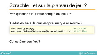 @JosePaumard#Stream8
Scrabble : et sur le plateau de jeu ?
7ème question : le « lettre compte double » ?
Traduit en Java, le max est pris sur que ensemble ?
Concaténer ces flux ?
word.chars().skip(4) // 1er flux
word.chars().limit(Integer.max(0, word.length() - 4)) // 2ème flux
 