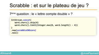 @JosePaumard#Stream8
Scrabble : et sur le plateau de jeu ?
7ème question : le « lettre compte double » ?
IntStream.concat(
word.chars().skip(4)
word.chars().limit(Integer.max(0, word.length() - 4))
)
.map(scrabbleENScore)
.max()
 