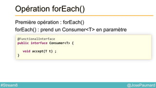 @JosePaumard#Stream8
Opération forEach()
Première opération : forEach()
forEach() : prend un Consumer<T> en paramètre
@FunctionalInterface
public interface Consumer<T> {
void accept(T t) ;
}
 