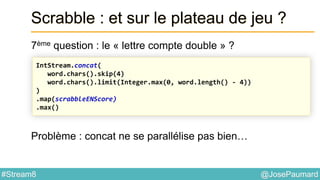 @JosePaumard#Stream8
Scrabble : et sur le plateau de jeu ?
7ème question : le « lettre compte double » ?
Problème : concat ne se parallélise pas bien…
IntStream.concat(
word.chars().skip(4)
word.chars().limit(Integer.max(0, word.length() - 4))
)
.map(scrabbleENScore)
.max()
 