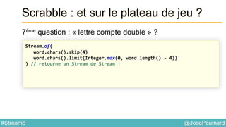 @JosePaumard#Stream8
Scrabble : et sur le plateau de jeu ?
7ème question : « lettre compte double » ?
Stream.of(
word.chars().skip(4)
word.chars().limit(Integer.max(0, word.length() - 4))
) // retourne un Stream de Stream !
 