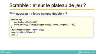 @JosePaumard#Stream8
Scrabble : et sur le plateau de jeu ?
7ème question : « lettre compte double » ?
Stream.of(
word.chars().skip(4)
word.chars().limit(Integer.max(0, word.length() - 4))
)
.flatMap(Function.identity())
.map(scrabbleENScore)
.max()
 