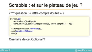 @JosePaumard#Stream8
Scrabble : et sur le plateau de jeu ?
7ème question : « lettre compte double » ?
Que faire de cet Optional ?
Stream.of(
word.chars().skip(4)
word.chars().limit(Integer.max(0, word.length() - 4))
)
.flatMap(Function.identity())
.map(scrabbleENScore)
.max()
 