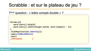 @JosePaumard#Stream8
Scrabble : et sur le plateau de jeu ?
7ème question : « lettre compte double » ?
Stream.of(
word.chars().skip(4)
word.chars().limit(Integer.max(0, word.length() - 4))
)
.flatMap(Function.identity())
.map(scrabbleENScore)
.max()
.ifPresent( )
 