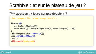 @JosePaumard#Stream8
Scrabble : et sur le plateau de jeu ?
7ème question : « lettre compte double » ?
List<Integer> list = new ArrayList<>() ;
Stream.of(
word.chars().skip(4)
word.chars().limit(Integer.max(0, word.length() - 4))
)
.flatMap(Function.identity())
.map(scrabbleENScore)
.max()
.ifPresent(list::add)
 