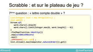 @JosePaumard#Stream8
Scrabble : et sur le plateau de jeu ?
7ème question : « lettre compte double » ?
List<Integer> list = new ArrayList<>() ;
list.add(0) ;
Stream.of(
word.chars().skip(4)
word.chars().limit(Integer.max(0, word.length() - 4))
)
.flatMap(Function.identity())
.map(scrabbleENScore)
.max()
.ifPresent(list::add) ;
list.stream().max(Comparator.naturalOrder()).get()
 