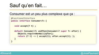 @JosePaumard#Stream8
Sauf qu’en fait…
Consumer est un peu plus complexe que ça :
@FunctionalInterface
public interface Consumer<T> {
void accept(T t) ;
default Consumer<T> andThen(Consumer<? super T> after) {
Objects.requireNonNull(after);
return (T t) -> { accept(t); after.accept(t); };
}
}
 