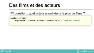 @JosePaumard#Stream8
Des films et des acteurs
1ère question : quel acteur a joué dans le plus de films ?
movies.stream()
.map(movie -> movie.actors().stream()) // stream de stream !
 