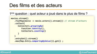 @JosePaumard#Stream8
Des films et des acteurs
1ère question : quel acteur a joué dans le plus de films ?
movies.stream()
.flatMap(movie -> movie.actors().stream()) // stream d’acteurs
.collect(
Collectors.groupingBy(
Function.identity(),
Collectors.counting()
)
)
.entrySet().stream()
.max(Map.Entry.comparingByValue()).get() ;
 