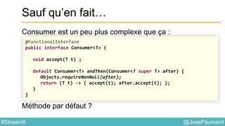 @JosePaumard#Stream8
Sauf qu’en fait…
Consumer est un peu plus complexe que ça :
Méthode par défaut ?
@FunctionalInterface
public interface Consumer<T> {
void accept(T t) ;
default Consumer<T> andThen(Consumer<? super T> after) {
Objects.requireNonNull(after);
return (T t) -> { accept(t); after.accept(t); };
}
}
 