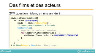 @JosePaumard#Stream8
Des films et des acteurs
2ème question : idem, en une année ?
movies.stream().collect(
Collector.groupingBy(
movie -> movie.releaseYear(),
// downstream construit à la main
Collector.of(
supplier, accumulator, combiner,
new Collector.Characteristics [] {
Collector.Characteristics.CONCURRENT.CONCURRENT
}
)
)
) // Map<Integer, Map<Actor, AtomicLong>>
 