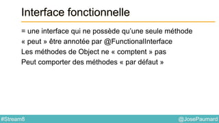 @JosePaumard#Stream8
Interface fonctionnelle
= une interface qui ne possède qu’une seule méthode
« peut » être annotée par @FunctionalInterface
Les méthodes de Object ne « comptent » pas
Peut comporter des méthodes « par défaut »
 