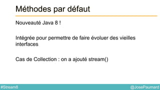 @JosePaumard#Stream8
Méthodes par défaut
Nouveauté Java 8 !
Intégrée pour permettre de faire évoluer des vieilles
interfaces
Cas de Collection : on a ajouté stream()
 