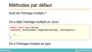 @JosePaumard#Stream8
Méthodes par défaut
Quid de l’héritage multiple ?
On a déjà l’héritage multiple en Java !
On a l’héritage multiple de type
public final class String
implements Serializable, Comparable<String>, CharSequence {
// ...
}
 