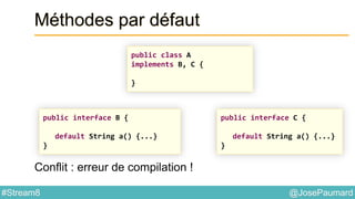 @JosePaumard#Stream8
Méthodes par défaut
Conflit : erreur de compilation !
public class A
implements B, C {
}
public interface C {
default String a() {...}
}
public interface B {
default String a() {...}
}
 