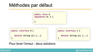 @JosePaumard#Stream8
Méthodes par défaut
Pour lever l’erreur : deux solutions
public class A
implements B, C {
}
public interface C {
default String a() {...}
}
public interface B {
default String a() {...}
}
 