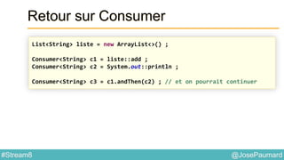 @JosePaumard#Stream8
Retour sur Consumer
List<String> liste = new ArrayList<>() ;
Consumer<String> c1 = liste::add ;
Consumer<String> c2 = System.out::println ;
Consumer<String> c3 = c1.andThen(c2) ; // et on pourrait continuer
 