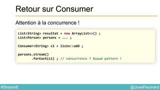 @JosePaumard#Stream8
Retour sur Consumer
Attention à la concurrence !
List<String> resultat = new ArrayList<>() ;
List<Person> persons = ... ;
Consumer<String> c1 = liste::add ;
persons.stream()
.forEach(c1) ; // concurrence ? Baaad pattern !
 