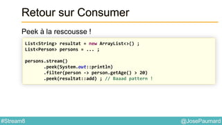 @JosePaumard#Stream8
Retour sur Consumer
Peek à la rescousse !
List<String> resultat = new ArrayList<>() ;
List<Person> persons = ... ;
persons.stream()
.peek(System.out::println)
.filter(person -> person.getAge() > 20)
.peek(resultat::add) ; // Baaad pattern !
 