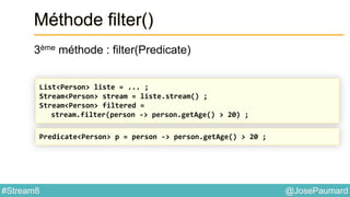 @JosePaumard#Stream8
Méthode filter()
3ème méthode : filter(Predicate)
List<Person> liste = ... ;
Stream<Person> stream = liste.stream() ;
Stream<Person> filtered =
stream.filter(person -> person.getAge() > 20) ;
Predicate<Person> p = person -> person.getAge() > 20 ;
 