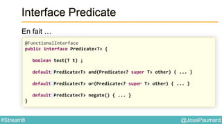 @JosePaumard#Stream8
Interface Predicate
En fait …
@FunctionalInterface
public interface Predicate<T> {
boolean test(T t) ;
default Predicate<T> and(Predicate<? super T> other) { ... }
default Predicate<T> or(Predicate<? super T> other) { ... }
default Predicate<T> negate() { ... }
}
 