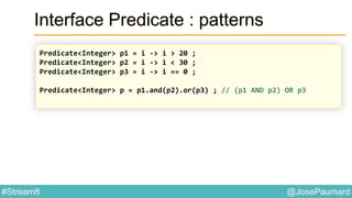 @JosePaumard#Stream8
Interface Predicate : patterns
Predicate<Integer> p1 = i -> i > 20 ;
Predicate<Integer> p2 = i -> i < 30 ;
Predicate<Integer> p3 = i -> i == 0 ;
Predicate<Integer> p = p1.and(p2).or(p3) ; // (p1 AND p2) OR p3
 