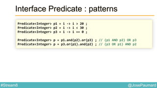 @JosePaumard#Stream8
Interface Predicate : patterns
Predicate<Integer> p1 = i -> i > 20 ;
Predicate<Integer> p2 = i -> i < 30 ;
Predicate<Integer> p3 = i -> i == 0 ;
Predicate<Integer> p = p1.and(p2).or(p3) ; // (p1 AND p2) OR p3
Predicate<Integer> p = p3.or(p1).and(p2) ; // (p3 OR p1) AND p2
 