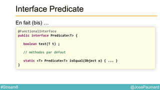 @JosePaumard#Stream8
Interface Predicate
En fait (bis) …
@FunctionalInterface
public interface Predicate<T> {
boolean test(T t) ;
// méthodes par défaut
static <T> Predicate<T> isEqual(Object o) { ... }
}
 
