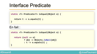 @JosePaumard#Stream8
Interface Predicate
En fait :
static <T> Predicate<T> isEqual(Object o) {
return t -> o.equals(t) ;
}
static <T> Predicate<T> isEqual(Object o) {
return (null == o)
? obj -> Objects.isNull(obj)
: t -> o.equals(t) ;
}
 