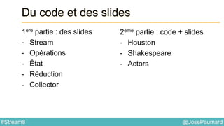@JosePaumard#Stream8
Du code et des slides
1ère partie : des slides
- Stream
- Opérations
- État
- Réduction
- Collector
2ème partie : code + slides
- Houston
- Shakespeare
- Actors
 