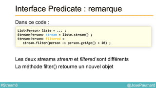 @JosePaumard#Stream8
Interface Predicate : remarque
Dans ce code :
Les deux streams stream et filtered sont différents
La méthode filter() retourne un nouvel objet
List<Person> liste = ... ;
Stream<Person> stream = liste.stream() ;
Stream<Person> filtered =
stream.filter(person -> person.getAge() > 20) ;
 