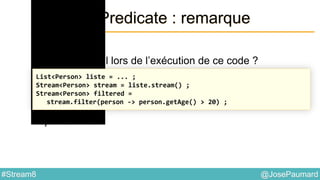 @JosePaumard#Stream8
Interface Predicate : remarque
Question 2 :
que se passe-t-il lors de l’exécution de ce code ?
Réponse : rien !
List<Person> liste = ... ;
Stream<Person> stream = liste.stream() ;
Stream<Person> filtered =
stream.filter(person -> person.getAge() > 20) ;
 