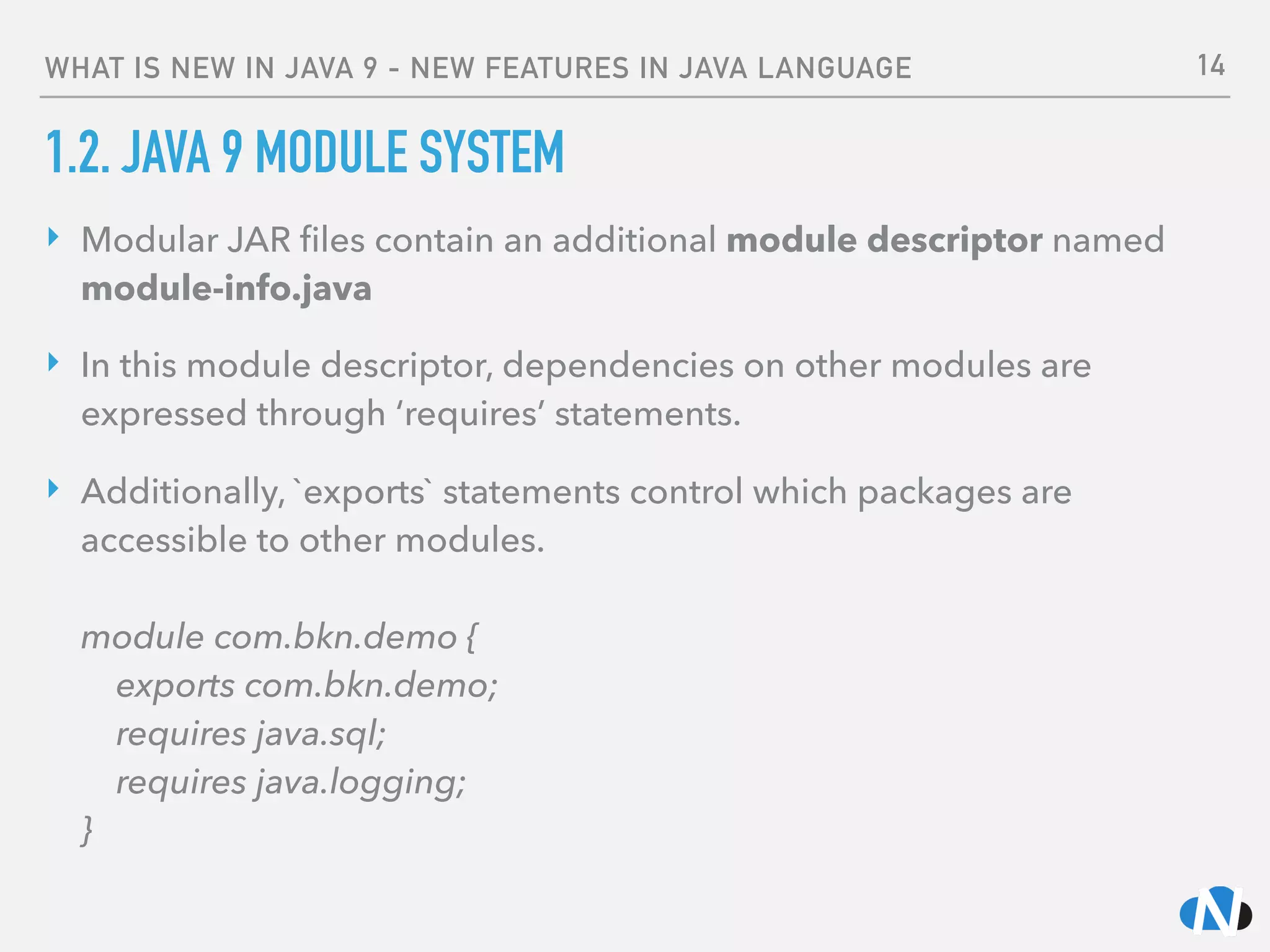 WHAT IS NEW IN JAVA 9 - NEW FEATURES IN JAVA LANGUAGE
1.2. JAVA 9 MODULE SYSTEM
‣ Modular JAR ﬁles contain an additional module descriptor named
module-info.java
‣ In this module descriptor, dependencies on other modules are
expressed through ‘requires’ statements.
‣ Additionally, `exports` statements control which packages are
accessible to other modules. 
 
module com.bkn.demo { 
exports com.bkn.demo;  
requires java.sql; 
requires java.logging; 
}
14
 