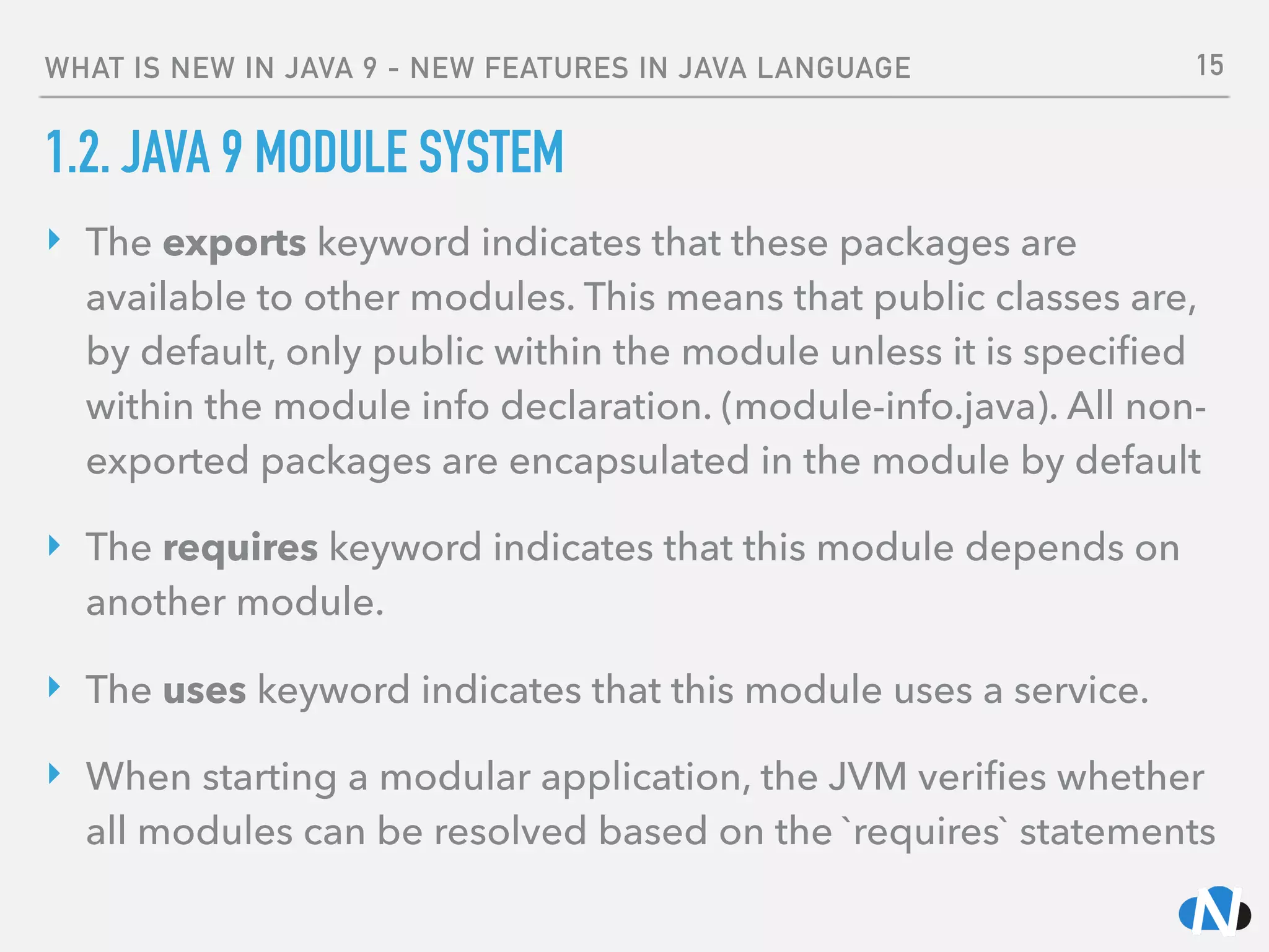 WHAT IS NEW IN JAVA 9 - NEW FEATURES IN JAVA LANGUAGE
1.2. JAVA 9 MODULE SYSTEM
‣ The exports keyword indicates that these packages are
available to other modules. This means that public classes are,
by default, only public within the module unless it is speciﬁed
within the module info declaration. (module-info.java). All non-
exported packages are encapsulated in the module by default
‣ The requires keyword indicates that this module depends on
another module.
‣ The uses keyword indicates that this module uses a service.
‣ When starting a modular application, the JVM veriﬁes whether
all modules can be resolved based on the `requires` statements
15
 