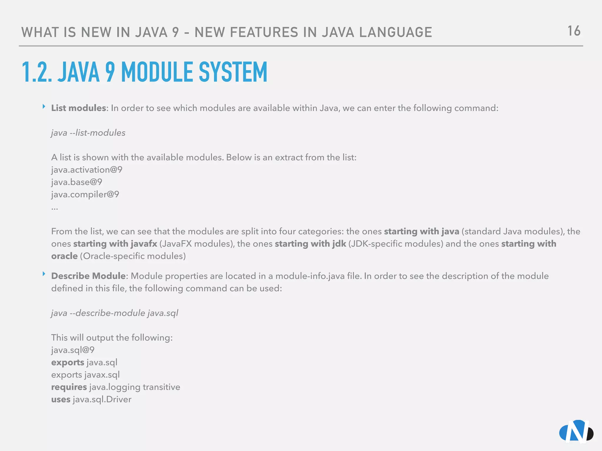 WHAT IS NEW IN JAVA 9 - NEW FEATURES IN JAVA LANGUAGE
1.2. JAVA 9 MODULE SYSTEM
‣ List modules: In order to see which modules are available within Java, we can enter the following command: 
 
java --list-modules 
 
A list is shown with the available modules. Below is an extract from the list: 
java.activation@9 
java.base@9 
java.compiler@9 
... 
 
From the list, we can see that the modules are split into four categories: the ones starting with java (standard Java modules), the
ones starting with javafx (JavaFX modules), the ones starting with jdk (JDK-speciﬁc modules) and the ones starting with
oracle (Oracle-speciﬁc modules)
‣ Describe Module: Module properties are located in a module-info.java ﬁle. In order to see the description of the module
deﬁned in this ﬁle, the following command can be used: 
 
java --describe-module java.sql 
 
This will output the following: 
java.sql@9 
exports java.sql 
exports javax.sql 
requires java.logging transitive 
uses java.sql.Driver
16
 