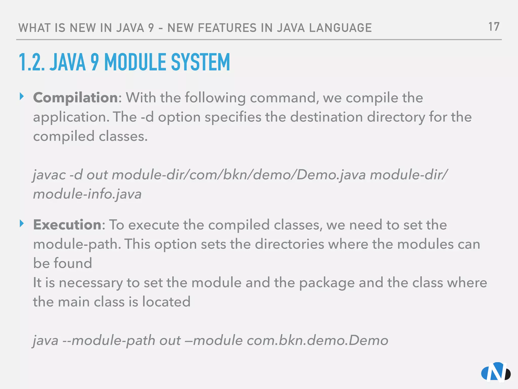 WHAT IS NEW IN JAVA 9 - NEW FEATURES IN JAVA LANGUAGE
1.2. JAVA 9 MODULE SYSTEM
‣ Compilation: With the following command, we compile the
application. The -d option speciﬁes the destination directory for the
compiled classes. 
 
javac -d out module-dir/com/bkn/demo/Demo.java module-dir/
module-info.java
‣ Execution: To execute the compiled classes, we need to set the
module-path. This option sets the directories where the modules can
be found 
It is necessary to set the module and the package and the class where
the main class is located 
 
java --module-path out —module com.bkn.demo.Demo
17
 