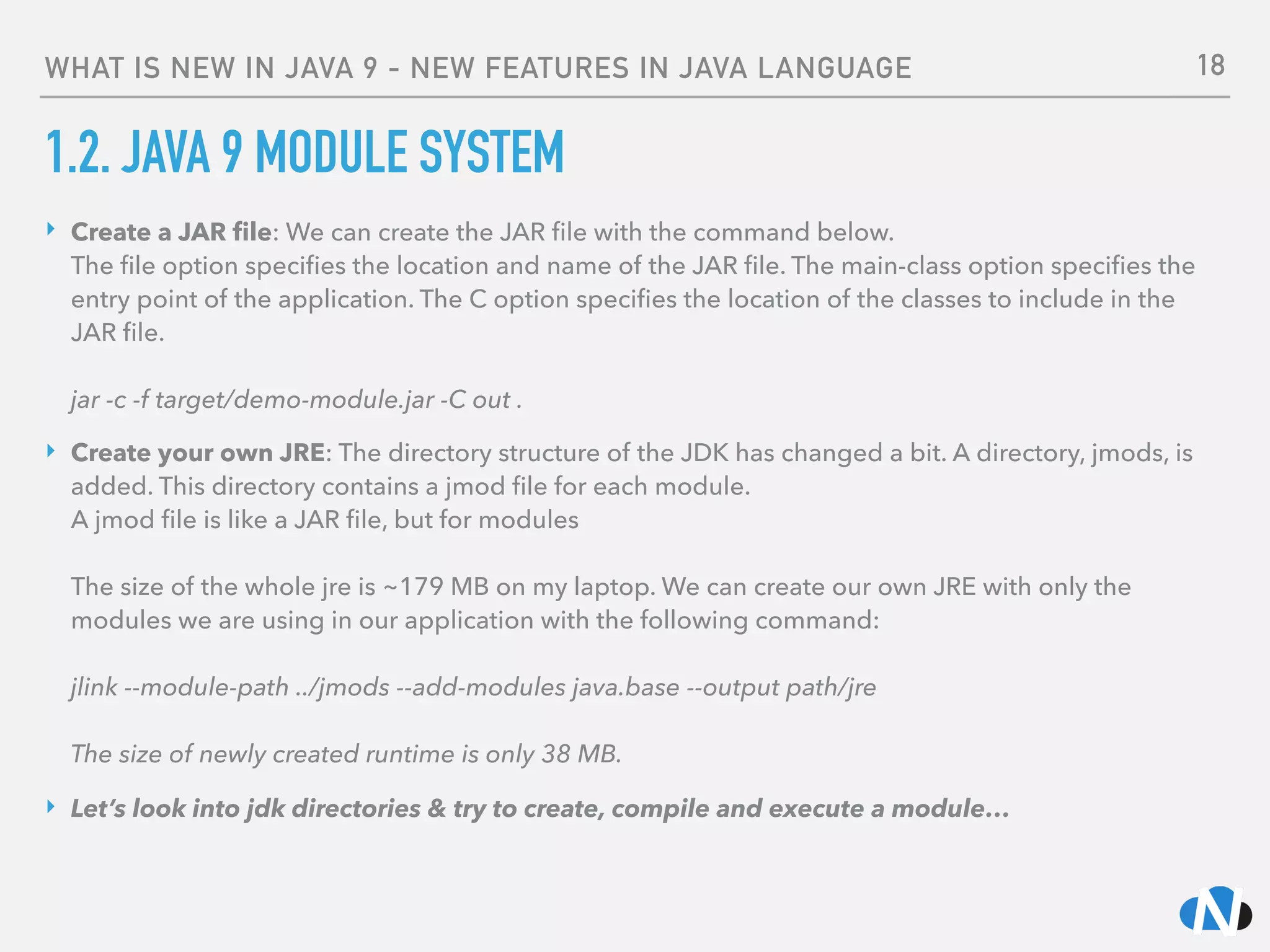 WHAT IS NEW IN JAVA 9 - NEW FEATURES IN JAVA LANGUAGE
1.2. JAVA 9 MODULE SYSTEM
‣ Create a JAR ﬁle: We can create the JAR ﬁle with the command below.  
The ﬁle option speciﬁes the location and name of the JAR ﬁle. The main-class option speciﬁes the
entry point of the application. The C option speciﬁes the location of the classes to include in the
JAR ﬁle. 
 
jar -c -f target/demo-module.jar -C out .
‣ Create your own JRE: The directory structure of the JDK has changed a bit. A directory, jmods, is
added. This directory contains a jmod ﬁle for each module. 
A jmod ﬁle is like a JAR ﬁle, but for modules 
 
The size of the whole jre is ~179 MB on my laptop. We can create our own JRE with only the
modules we are using in our application with the following command: 
 
jlink --module-path ../jmods --add-modules java.base --output path/jre 
 
The size of newly created runtime is only 38 MB.
‣ Let’s look into jdk directories & try to create, compile and execute a module…
18
 