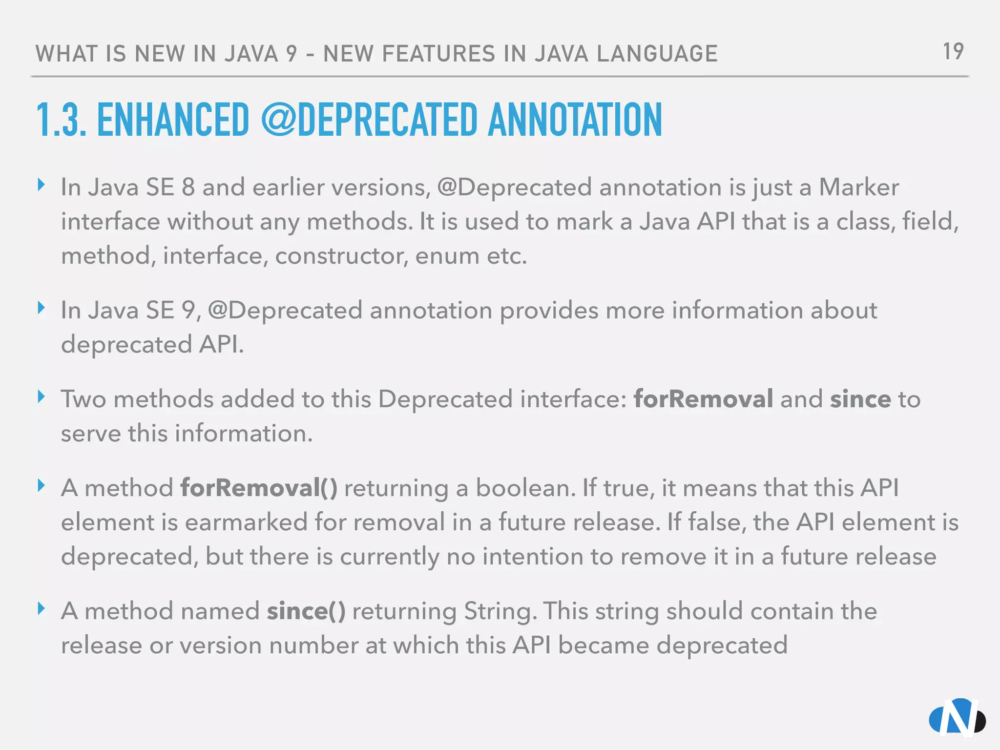 WHAT IS NEW IN JAVA 9 - NEW FEATURES IN JAVA LANGUAGE
1.3. ENHANCED @DEPRECATED ANNOTATION
‣ In Java SE 8 and earlier versions, @Deprecated annotation is just a Marker
interface without any methods. It is used to mark a Java API that is a class, ﬁeld,
method, interface, constructor, enum etc.
‣ In Java SE 9, @Deprecated annotation provides more information about
deprecated API.
‣ Two methods added to this Deprecated interface: forRemoval and since to
serve this information.
‣ A method forRemoval() returning a boolean. If true, it means that this API
element is earmarked for removal in a future release. If false, the API element is
deprecated, but there is currently no intention to remove it in a future release
‣ A method named since() returning String. This string should contain the
release or version number at which this API became deprecated
19
 